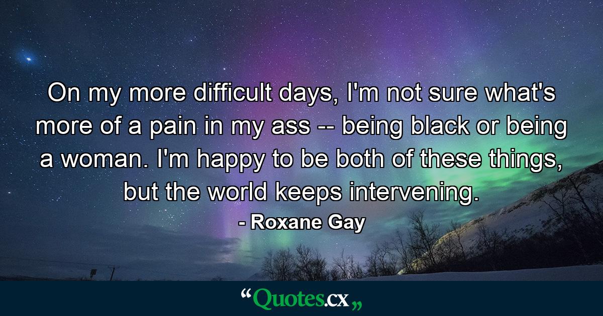 On my more difficult days, I'm not sure what's more of a pain in my ass -- being black or being a woman. I'm happy to be both of these things, but the world keeps intervening. - Quote by Roxane Gay