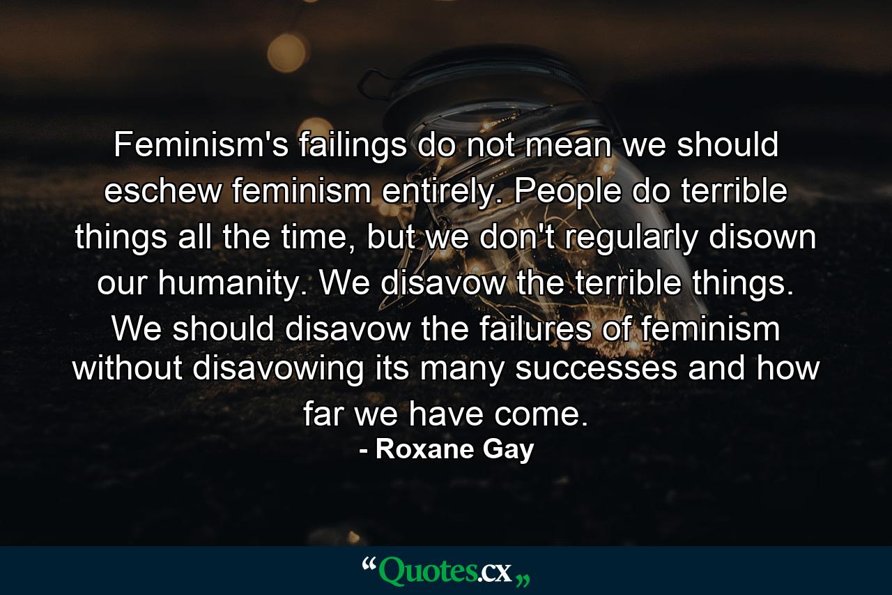 Feminism's failings do not mean we should eschew feminism entirely. People do terrible things all the time, but we don't regularly disown our humanity. We disavow the terrible things. We should disavow the failures of feminism without disavowing its many successes and how far we have come. - Quote by Roxane Gay