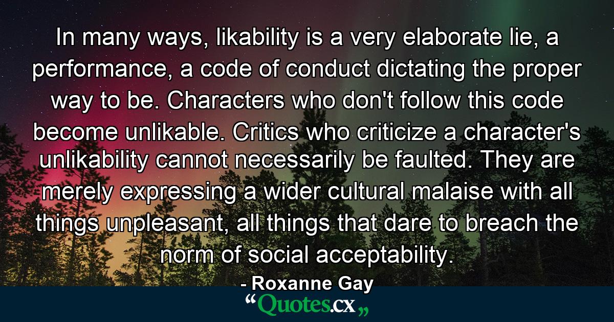 In many ways, likability is a very elaborate lie, a performance, a code of conduct dictating the proper way to be. Characters who don't follow this code become unlikable. Critics who criticize a character's unlikability cannot necessarily be faulted. They are merely expressing a wider cultural malaise with all things unpleasant, all things that dare to breach the norm of social acceptability. - Quote by Roxanne Gay