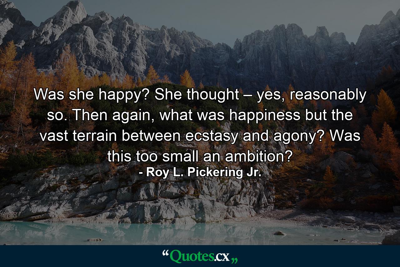 Was she happy? She thought – yes, reasonably so. Then again, what was happiness but the vast terrain between ecstasy and agony? Was this too small an ambition? - Quote by Roy L. Pickering Jr.