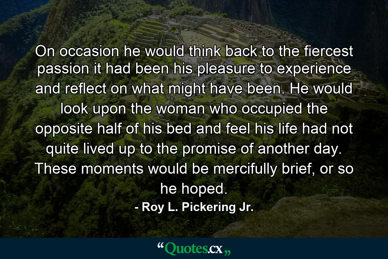 On occasion he would think back to the fiercest passion it had been his pleasure to experience and reflect on what might have been. He would look upon the woman who occupied the opposite half of his bed and feel his life had not quite lived up to the promise of another day. These moments would be mercifully brief, or so he hoped. - Quote by Roy L. Pickering Jr.