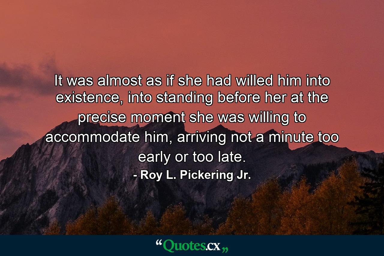 It was almost as if she had willed him into existence, into standing before her at the precise moment she was willing to accommodate him, arriving not a minute too early or too late. - Quote by Roy L. Pickering Jr.