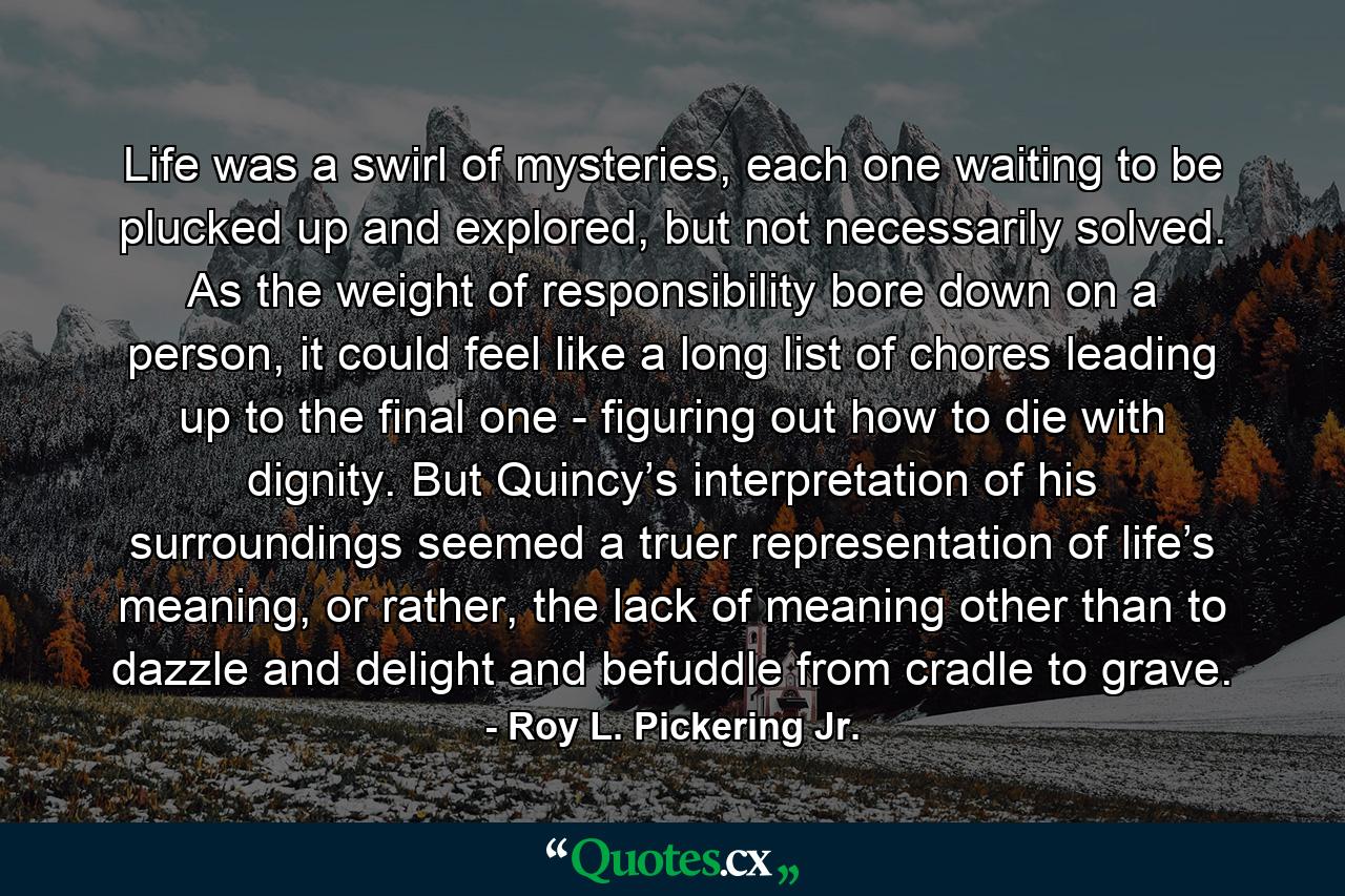 Life was a swirl of mysteries, each one waiting to be plucked up and explored, but not necessarily solved. As the weight of responsibility bore down on a person, it could feel like a long list of chores leading up to the final one - figuring out how to die with dignity. But Quincy’s interpretation of his surroundings seemed a truer representation of life’s meaning, or rather, the lack of meaning other than to dazzle and delight and befuddle from cradle to grave. - Quote by Roy L. Pickering Jr.