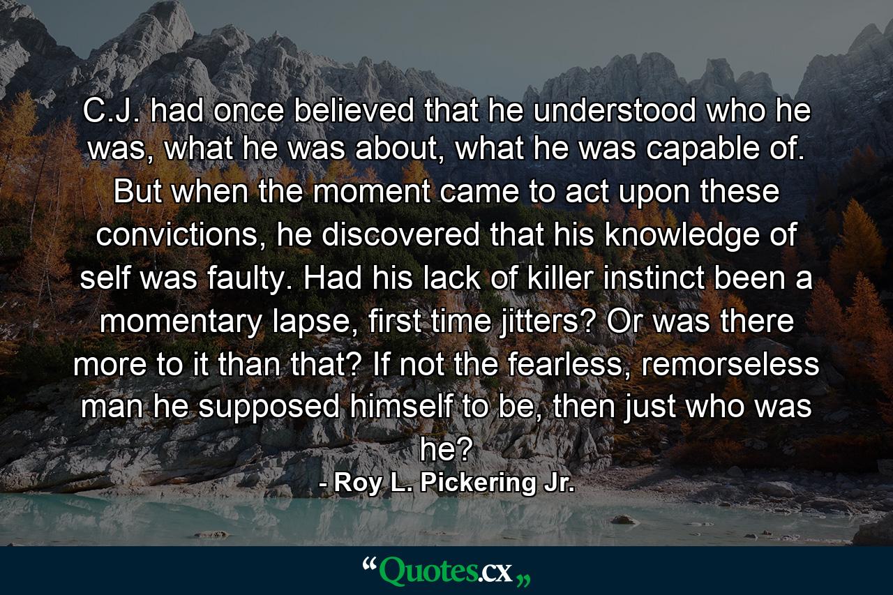 C.J. had once believed that he understood who he was, what he was about, what he was capable of. But when the moment came to act upon these convictions, he discovered that his knowledge of self was faulty. Had his lack of killer instinct been a momentary lapse, first time jitters? Or was there more to it than that? If not the fearless, remorseless man he supposed himself to be, then just who was he? - Quote by Roy L. Pickering Jr.