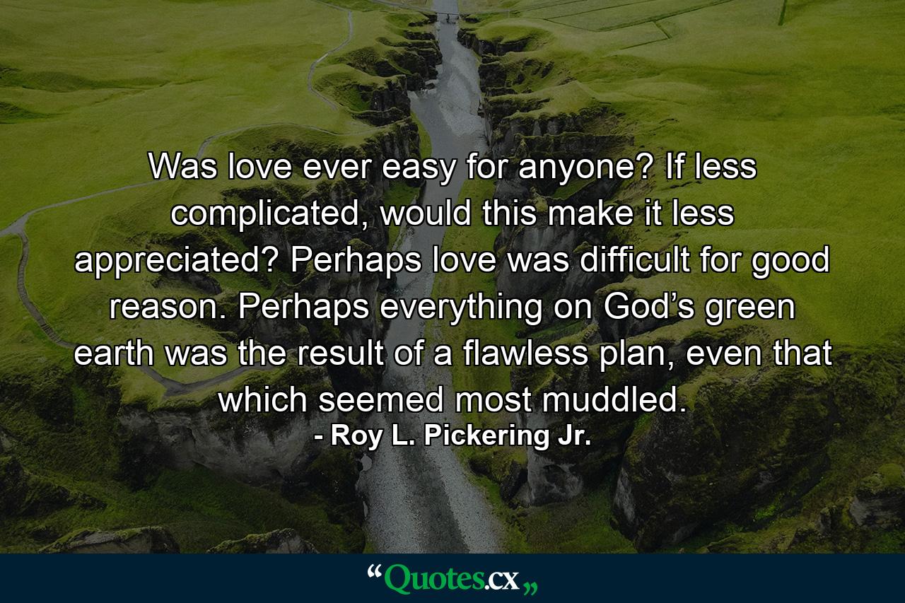 Was love ever easy for anyone? If less complicated, would this make it less appreciated? Perhaps love was difficult for good reason. Perhaps everything on God’s green earth was the result of a flawless plan, even that which seemed most muddled. - Quote by Roy L. Pickering Jr.