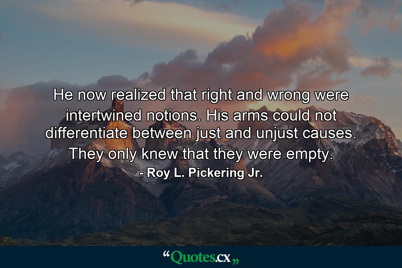 He now realized that right and wrong were intertwined notions. His arms could not differentiate between just and unjust causes. They only knew that they were empty. - Quote by Roy L. Pickering Jr.