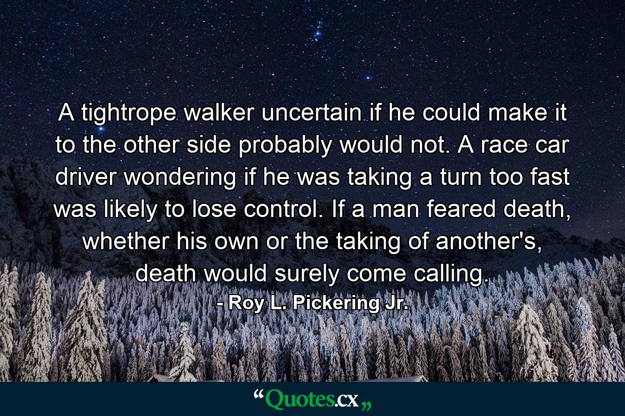 A tightrope walker uncertain if he could make it to the other side probably would not. A race car driver wondering if he was taking a turn too fast was likely to lose control. If a man feared death, whether his own or the taking of another's, death would surely come calling. - Quote by Roy L. Pickering Jr.