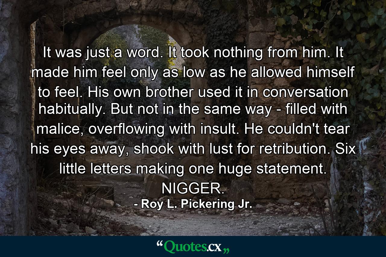 It was just a word. It took nothing from him. It made him feel only as low as he allowed himself to feel. His own brother used it in conversation habitually. But not in the same way - filled with malice, overflowing with insult. He couldn't tear his eyes away, shook with lust for retribution. Six little letters making one huge statement. NIGGER. - Quote by Roy L. Pickering Jr.