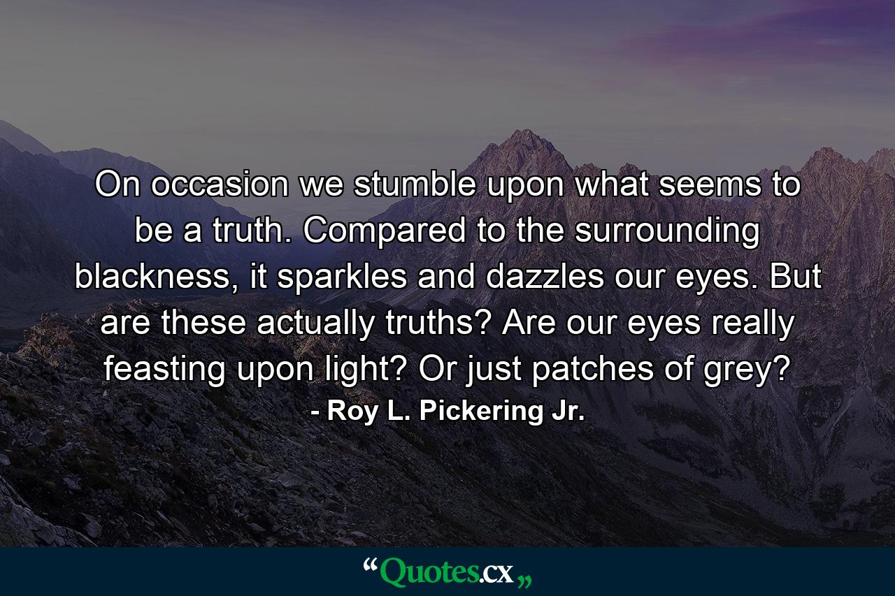 On occasion we stumble upon what seems to be a truth. Compared to the surrounding blackness, it sparkles and dazzles our eyes. But are these actually truths? Are our eyes really feasting upon light? Or just patches of grey? - Quote by Roy L. Pickering Jr.