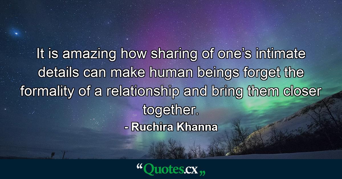 It is amazing how sharing of one’s intimate details can make human beings forget the formality of a relationship and bring them closer together. - Quote by Ruchira Khanna