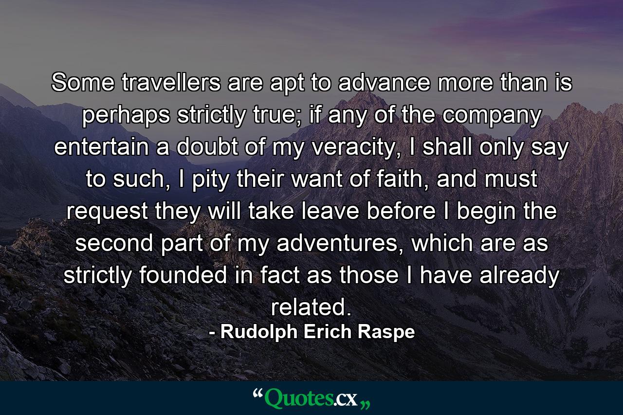 Some travellers are apt to advance more than is perhaps strictly true; if any of the company entertain a doubt of my veracity, I shall only say to such, I pity their want of faith, and must request they will take leave before I begin the second part of my adventures, which are as strictly founded in fact as those I have already related. - Quote by Rudolph Erich Raspe