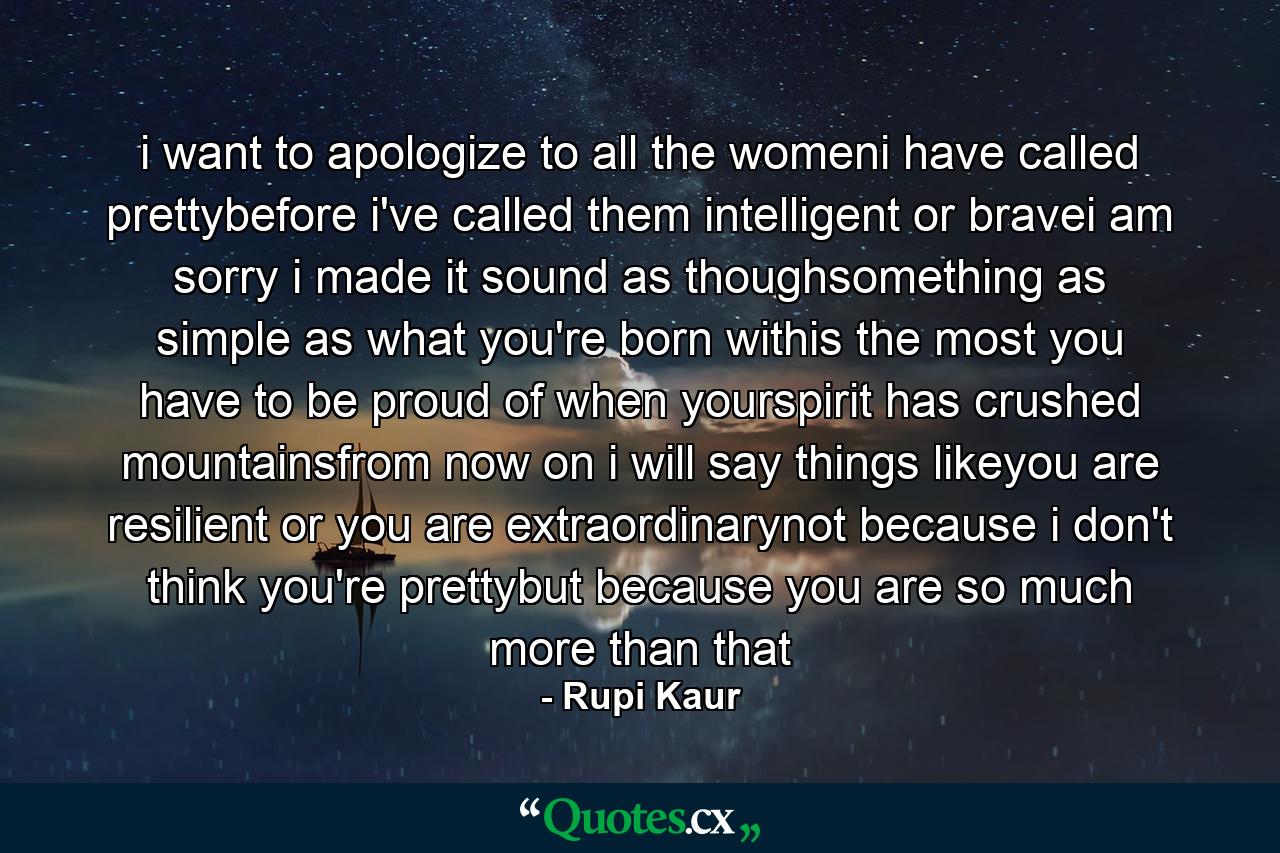 i want to apologize to all the womeni have called prettybefore i've called them intelligent or bravei am sorry i made it sound as thoughsomething as simple as what you're born withis the most you have to be proud of when yourspirit has crushed mountainsfrom now on i will say things likeyou are resilient or you are extraordinarynot because i don't think you're prettybut because you are so much more than that - Quote by Rupi Kaur