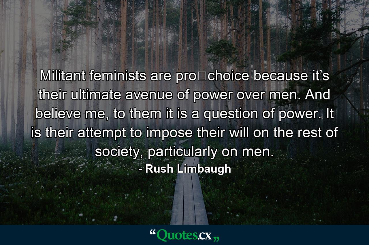 Militant feminists are pro‐choice because it’s their ultimate avenue of power over men. And believe me, to them it is a question of power. It is their attempt to impose their will on the rest of society, particularly on men. - Quote by Rush Limbaugh