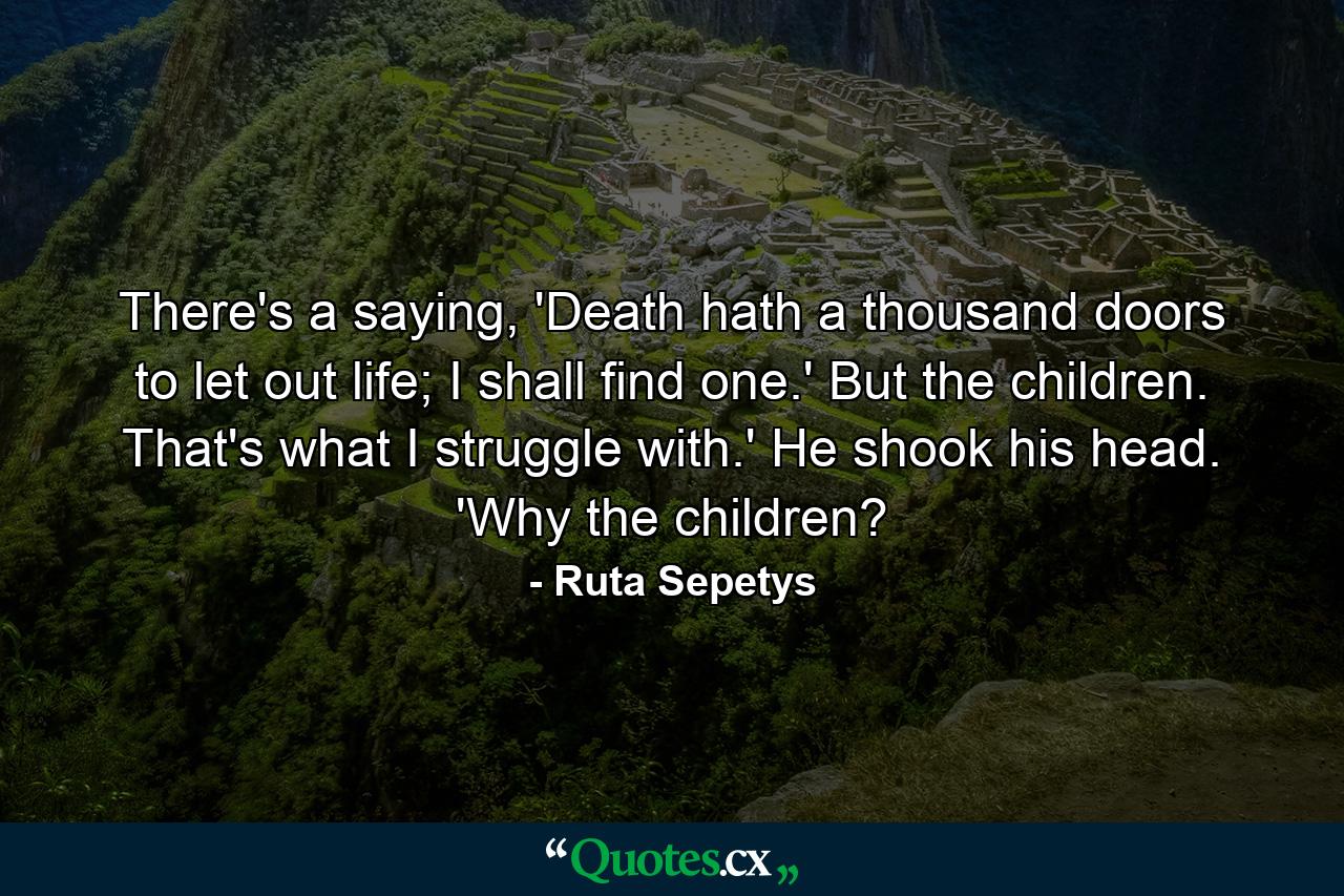 There's a saying, 'Death hath a thousand doors to let out life; I shall find one.' But the children. That's what I struggle with.' He shook his head. 'Why the children? - Quote by Ruta Sepetys