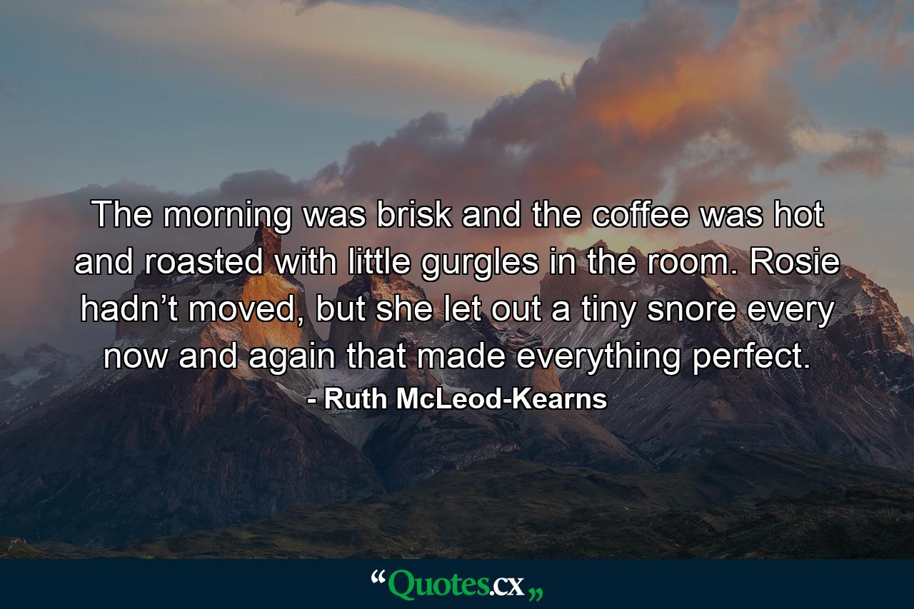 The morning was brisk and the coffee was hot and roasted with little gurgles in the room. Rosie hadn’t moved, but she let out a tiny snore every now and again that made everything perfect. - Quote by Ruth McLeod-Kearns