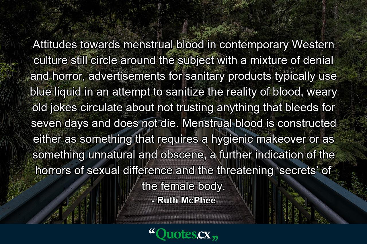 Attitudes towards menstrual blood in contemporary Western culture still circle around the subject with a mixture of denial and horror, advertisements for sanitary products typically use blue liquid in an attempt to sanitize the reality of blood, weary old jokes circulate about not trusting anything that bleeds for seven days and does not die. Menstrual blood is constructed either as something that requires a hygienic makeover or as something unnatural and obscene, a further indication of the horrors of sexual difference and the threatening ‘secrets’ of the female body. - Quote by Ruth McPhee