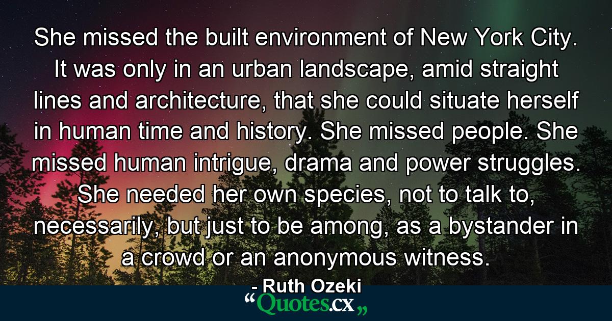 She missed the built environment of New York City. It was only in an urban landscape, amid straight lines and architecture, that she could situate herself in human time and history. She missed people. She missed human intrigue, drama and power struggles. She needed her own species, not to talk to, necessarily, but just to be among, as a bystander in a crowd or an anonymous witness. - Quote by Ruth Ozeki