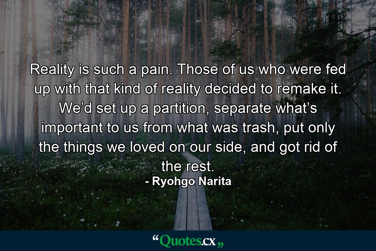 Reality is such a pain. Those of us who were fed up with that kind of reality decided to remake it. We’d set up a partition, separate what’s important to us from what was trash, put only the things we loved on our side, and got rid of the rest. - Quote by Ryohgo Narita