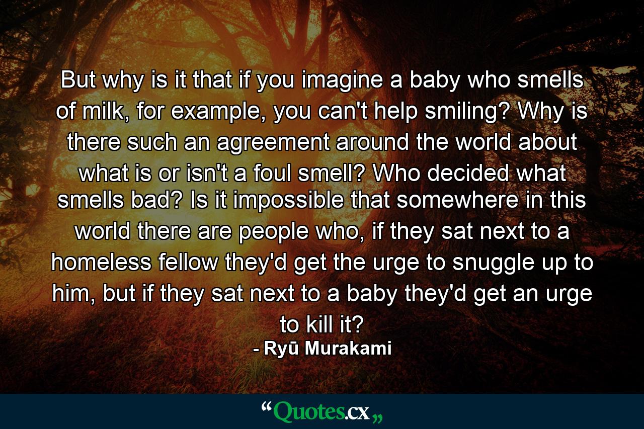 But why is it that if you imagine a baby who smells of milk, for example, you can't help smiling? Why is there such an agreement around the world about what is or isn't a foul smell? Who decided what smells bad? Is it impossible that somewhere in this world there are people who, if they sat next to a homeless fellow they'd get the urge to snuggle up to him, but if they sat next to a baby they'd get an urge to kill it? - Quote by Ryū Murakami