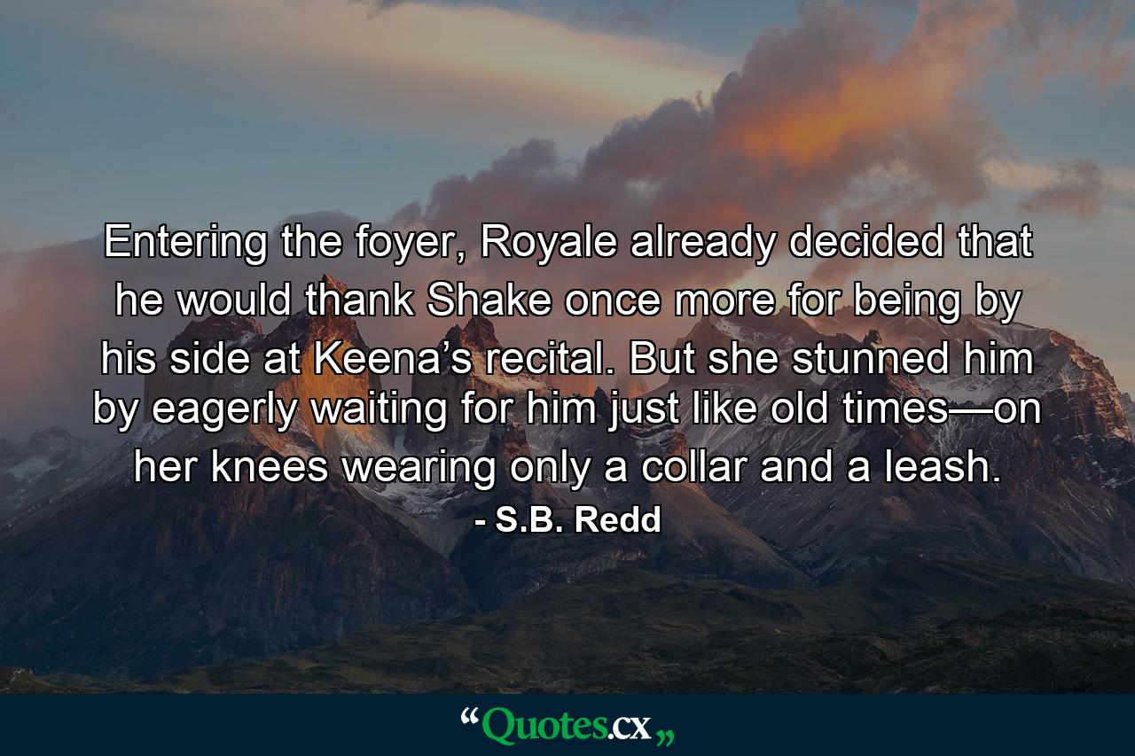 Entering the foyer, Royale already decided that he would thank Shake once more for being by his side at Keena’s recital. But she stunned him by eagerly waiting for him just like old times—on her knees wearing only a collar and a leash. - Quote by S.B. Redd