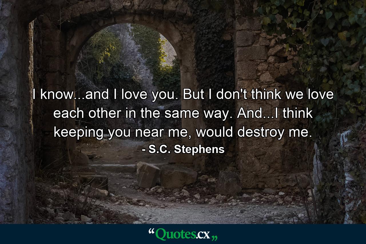 I know...and I love you. But I don't think we love each other in the same way. And...I think keeping you near me, would destroy me. - Quote by S.C. Stephens