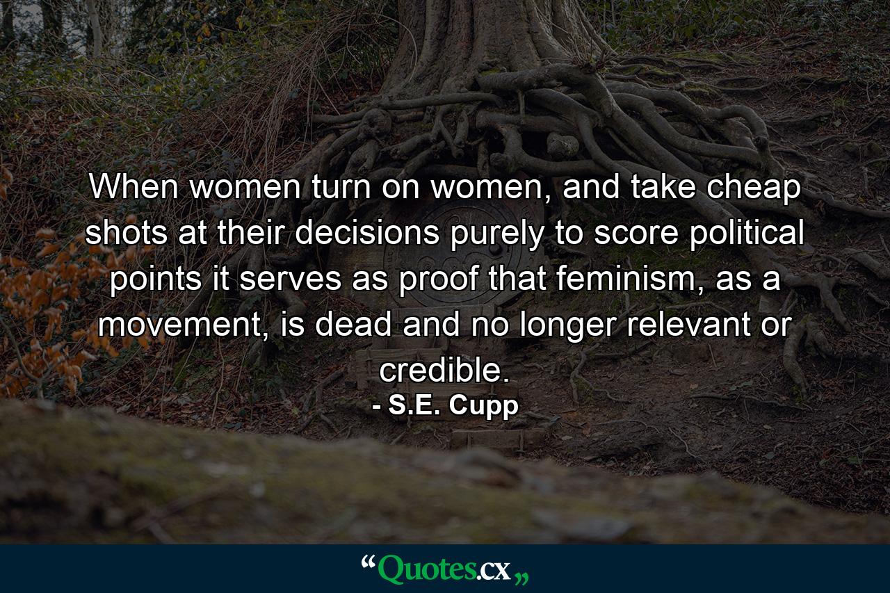 When women turn on women, and take cheap shots at their decisions purely to score political points it serves as proof that feminism, as a movement, is dead and no longer relevant or credible. - Quote by S.E. Cupp