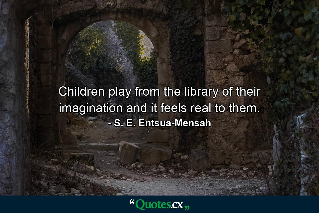 Children play from the library of their imagination and it feels real to them. - Quote by S. E. Entsua-Mensah