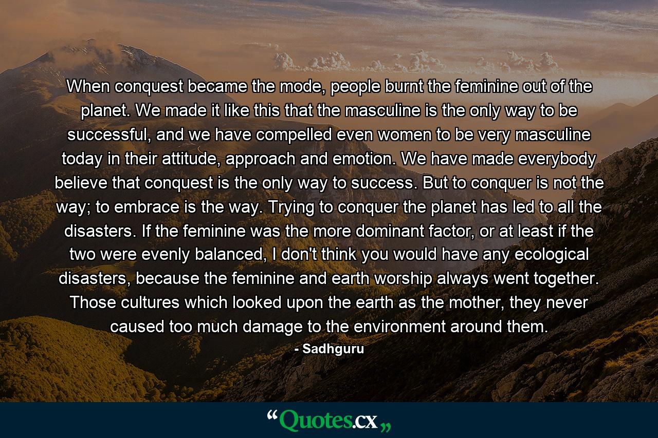 When conquest became the mode, people burnt the feminine out of the planet. We made it like this that the masculine is the only way to be successful, and we have compelled even women to be very masculine today in their attitude, approach and emotion. We have made everybody believe that conquest is the only way to success. But to conquer is not the way; to embrace is the way. Trying to conquer the planet has led to all the disasters. If the feminine was the more dominant factor, or at least if the two were evenly balanced, I don't think you would have any ecological disasters, because the feminine and earth worship always went together. Those cultures which looked upon the earth as the mother, they never caused too much damage to the environment around them. - Quote by Sadhguru