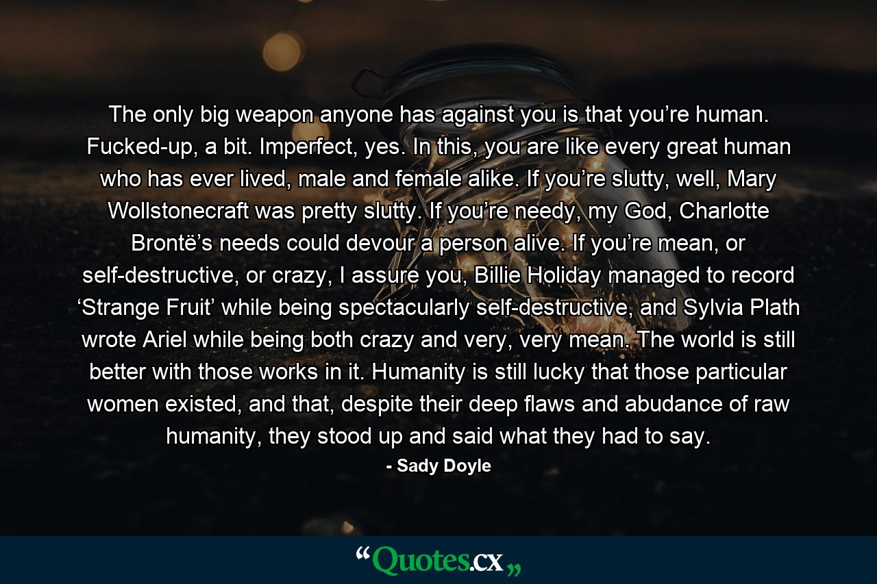 The only big weapon anyone has against you is that you’re human. Fucked-up, a bit. Imperfect, yes. In this, you are like every great human who has ever lived, male and female alike. If you’re slutty, well, Mary Wollstonecraft was pretty slutty. If you’re needy, my God, Charlotte Brontë’s needs could devour a person alive. If you’re mean, or self-destructive, or crazy, I assure you, Billie Holiday managed to record ‘Strange Fruit’ while being spectacularly self-destructive, and Sylvia Plath wrote Ariel while being both crazy and very, very mean. The world is still better with those works in it. Humanity is still lucky that those particular women existed, and that, despite their deep flaws and abudance of raw humanity, they stood up and said what they had to say. - Quote by Sady Doyle