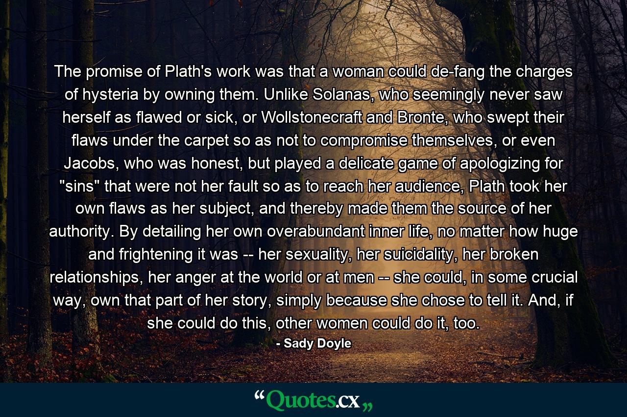 The promise of Plath's work was that a woman could de-fang the charges of hysteria by owning them. Unlike Solanas, who seemingly never saw herself as flawed or sick, or Wollstonecraft and Bronte, who swept their flaws under the carpet so as not to compromise themselves, or even Jacobs, who was honest, but played a delicate game of apologizing for 