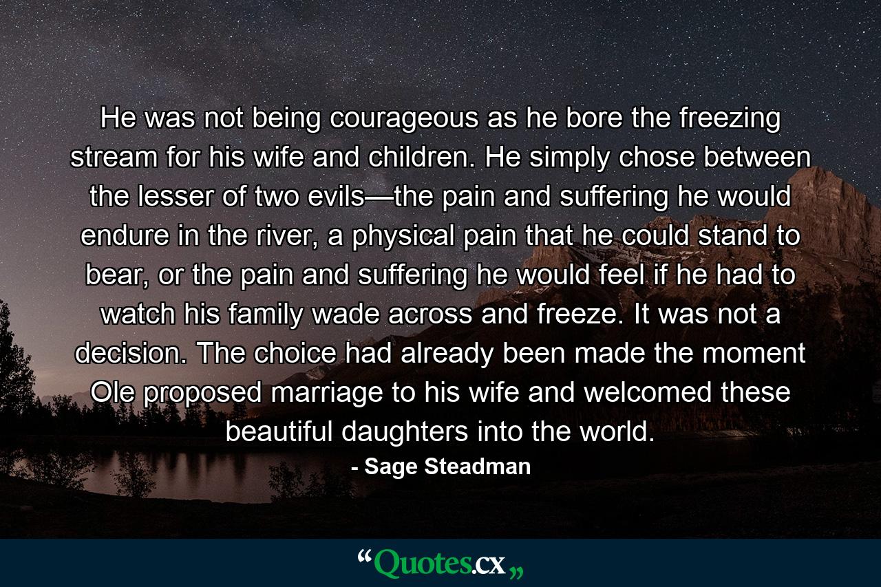 He was not being courageous as he bore the freezing stream for his wife and children. He simply chose between the lesser of two evils—the pain and suffering he would endure in the river, a physical pain that he could stand to bear, or the pain and suffering he would feel if he had to watch his family wade across and freeze. It was not a decision. The choice had already been made the moment Ole proposed marriage to his wife and welcomed these beautiful daughters into the world. - Quote by Sage Steadman