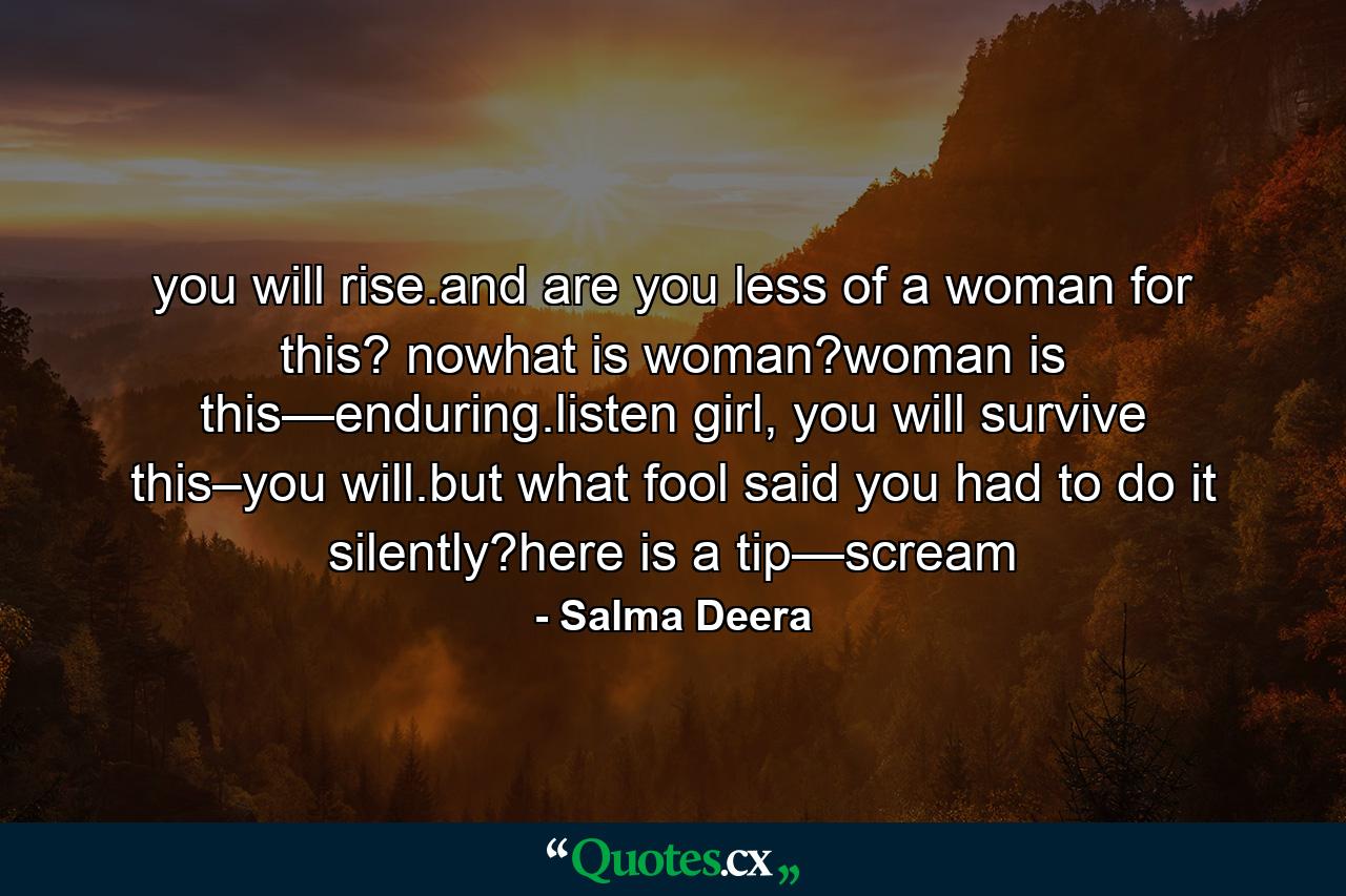 you will rise.and are you less of a woman for this? nowhat is woman?woman is this—enduring.listen girl, you will survive this–you will.but what fool said you had to do it silently?here is a tip—scream - Quote by Salma Deera