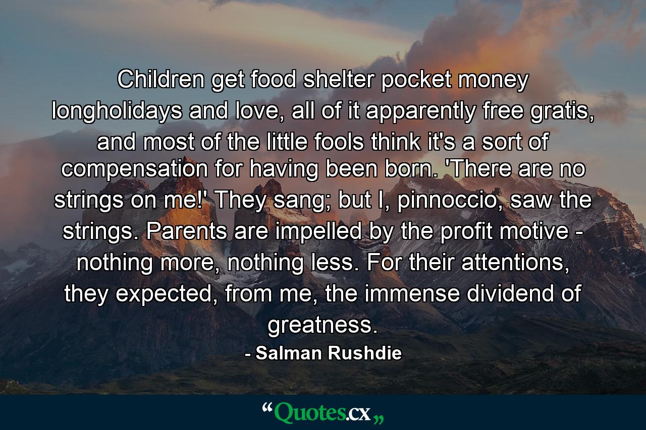 Children get food shelter pocket money longholidays and love, all of it apparently free gratis, and most of the little fools think it's a sort of compensation for having been born. 'There are no strings on me!' They sang; but I, pinnoccio, saw the strings. Parents are impelled by the profit motive - nothing more, nothing less. For their attentions, they expected, from me, the immense dividend of greatness. - Quote by Salman Rushdie