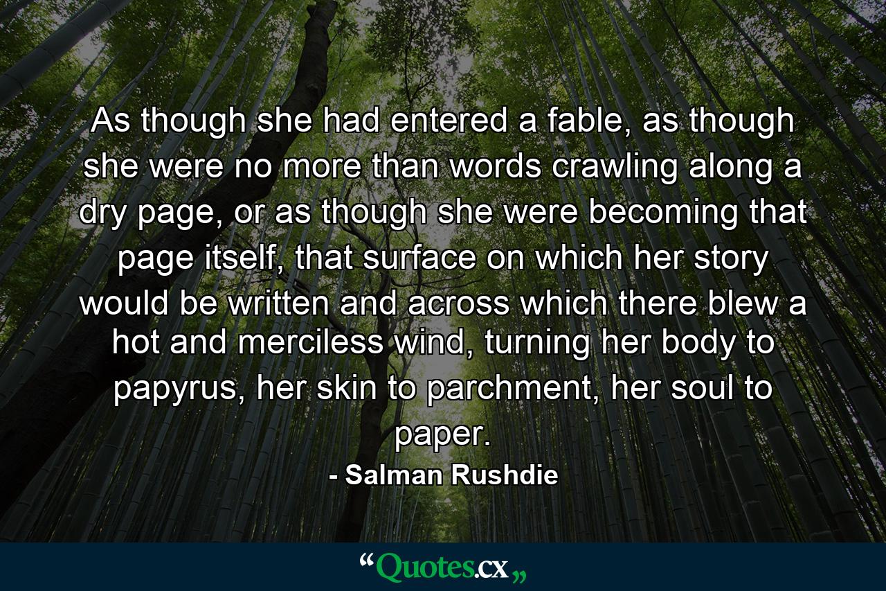 As though she had entered a fable, as though she were no more than words crawling along a dry page, or as though she were becoming that page itself, that surface on which her story would be written and across which there blew a hot and merciless wind, turning her body to papyrus, her skin to parchment, her soul to paper. - Quote by Salman Rushdie