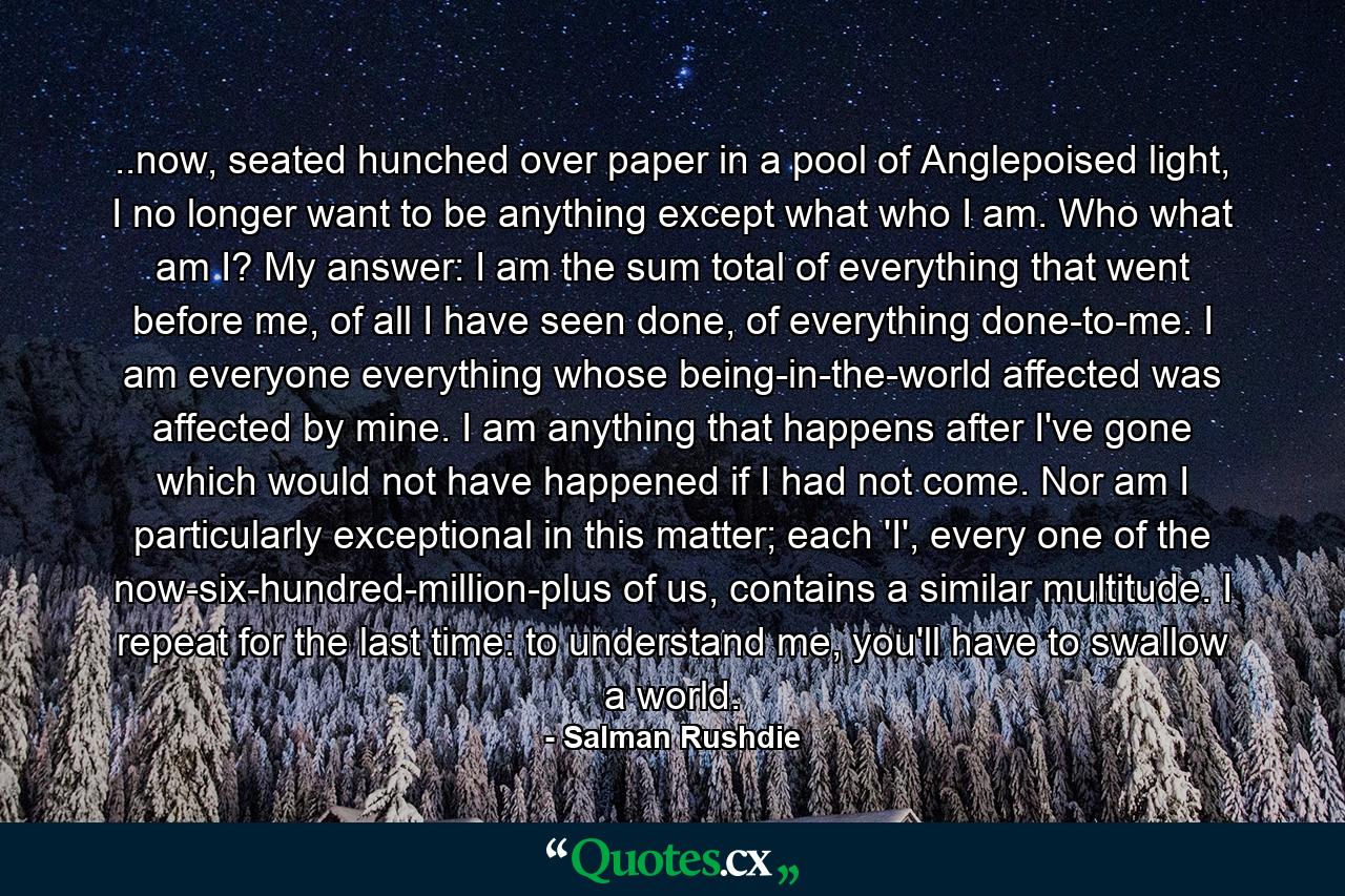 ..now, seated hunched over paper in a pool of Anglepoised light, I no longer want to be anything except what who I am. Who what am I? My answer: I am the sum total of everything that went before me, of all I have seen done, of everything done-to-me. I am everyone everything whose being-in-the-world affected was affected by mine. I am anything that happens after I've gone which would not have happened if I had not come. Nor am I particularly exceptional in this matter; each 'I', every one of the now-six-hundred-million-plus of us, contains a similar multitude. I repeat for the last time: to understand me, you'll have to swallow a world. - Quote by Salman Rushdie