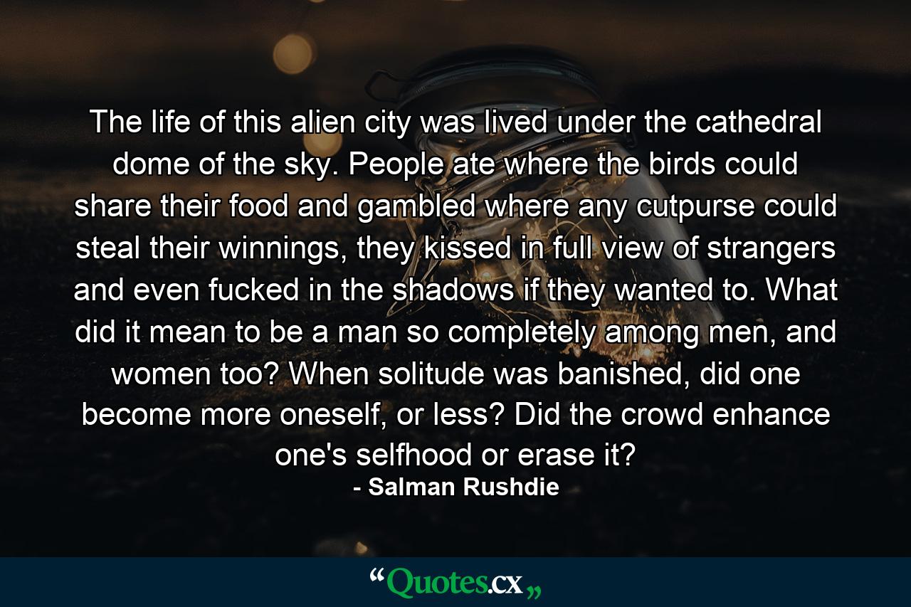 The life of this alien city was lived under the cathedral dome of the sky. People ate where the birds could share their food and gambled where any cutpurse could steal their winnings, they kissed in full view of strangers and even fucked in the shadows if they wanted to. What did it mean to be a man so completely among men, and women too? When solitude was banished, did one become more oneself, or less? Did the crowd enhance one's selfhood or erase it? - Quote by Salman Rushdie