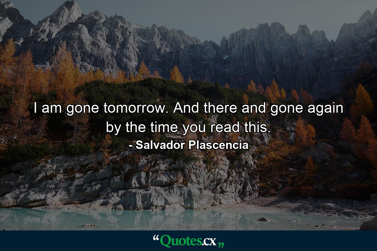 I am gone tomorrow. And there and gone again by the time you read this. - Quote by Salvador Plascencia