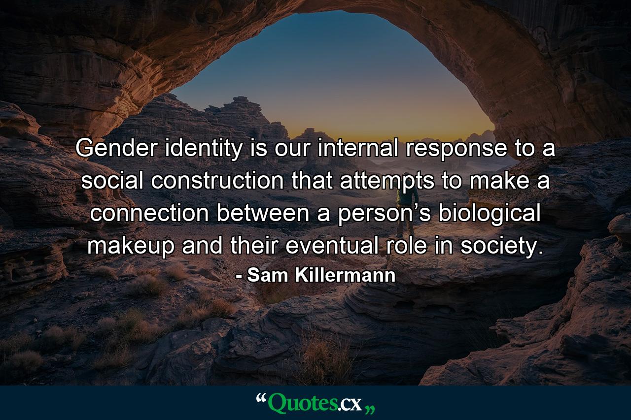 Gender identity is our internal response to a social construction that attempts to make a connection between a person’s biological makeup and their eventual role in society. - Quote by Sam Killermann