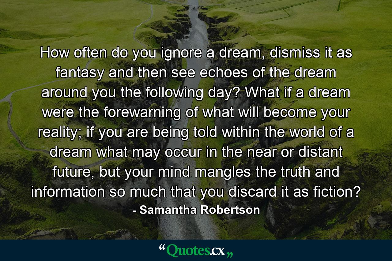 How often do you ignore a dream, dismiss it as fantasy and then see echoes of the dream around you the following day? What if a dream were the forewarning of what will become your reality; if you are being told within the world of a dream what may occur in the near or distant future, but your mind mangles the truth and information so much that you discard it as fiction? - Quote by Samantha Robertson