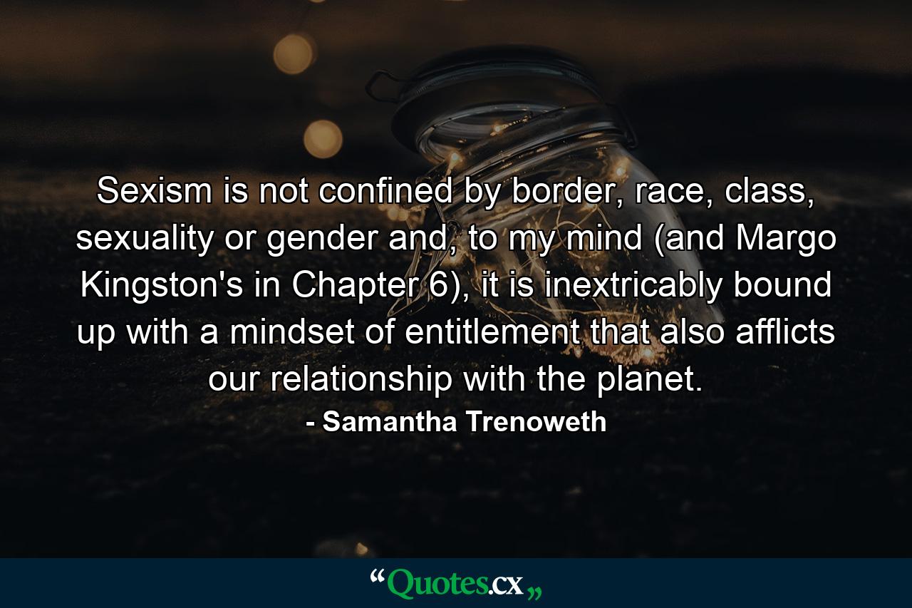 Sexism is not confined by border, race, class, sexuality or gender and, to my mind (and Margo Kingston's in Chapter 6), it is inextricably bound up with a mindset of entitlement that also afflicts our relationship with the planet. - Quote by Samantha Trenoweth