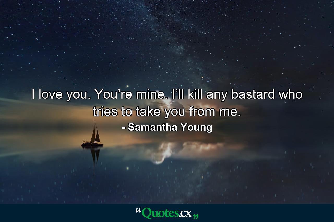 I love you. You’re mine. I’ll kill any bastard who tries to take you from me. - Quote by Samantha Young