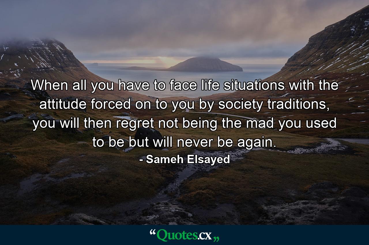 When all you have to face life situations with the attitude forced on to you by society traditions, you will then regret not being the mad you used to be but will never be again. - Quote by Sameh Elsayed