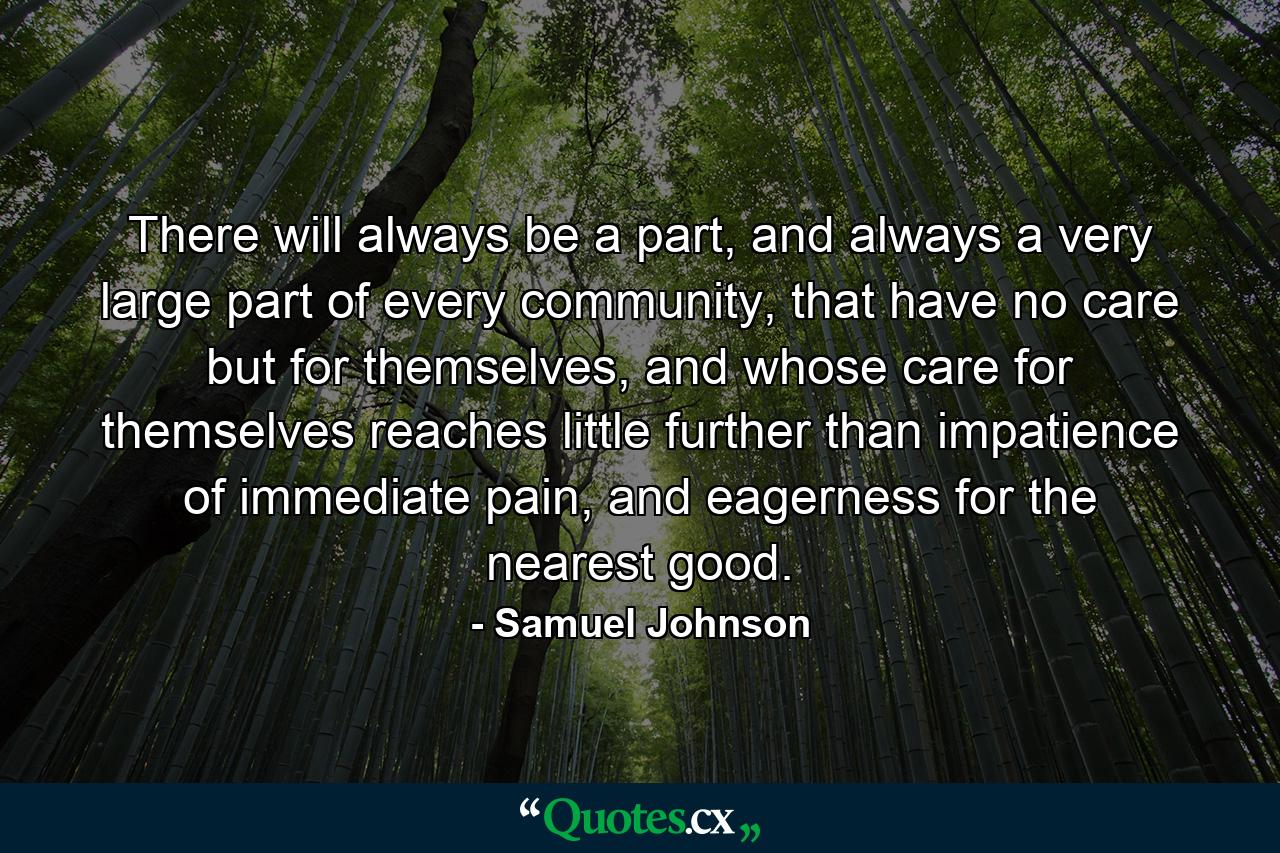 There will always be a part, and always a very large part of every community, that have no care but for themselves, and whose care for themselves reaches little further than impatience of immediate pain, and eagerness for the nearest good. - Quote by Samuel Johnson