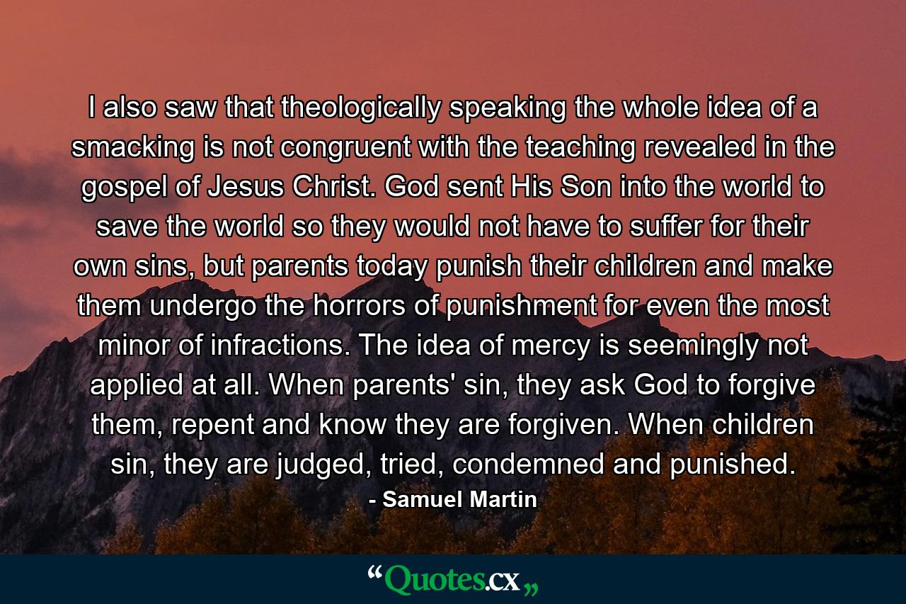 I also saw that theologically speaking the whole idea of a smacking is not congruent with the teaching revealed in the gospel of Jesus Christ. God sent His Son into the world to save the world so they would not have to suffer for their own sins, but parents today punish their children and make them undergo the horrors of punishment for even the most minor of infractions. The idea of mercy is seemingly not applied at all. When parents' sin, they ask God to forgive them, repent and know they are forgiven. When children sin, they are judged, tried, condemned and punished. - Quote by Samuel Martin