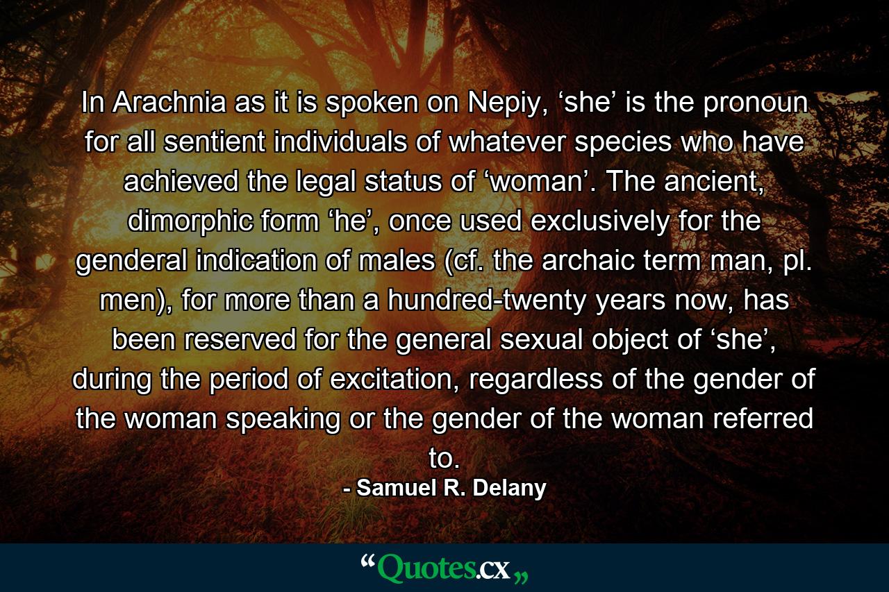 In Arachnia as it is spoken on Nepiy, ‘she’ is the pronoun for all sentient individuals of whatever species who have achieved the legal status of ‘woman’. The ancient, dimorphic form ‘he’, once used exclusively for the genderal indication of males (cf. the archaic term man, pl. men), for more than a hundred-twenty years now, has been reserved for the general sexual object of ‘she’, during the period of excitation, regardless of the gender of the woman speaking or the gender of the woman referred to. - Quote by Samuel R. Delany