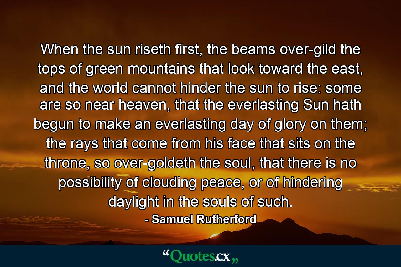 When the sun riseth first, the beams over-gild the tops of green mountains that look toward the east, and the world cannot hinder the sun to rise: some are so near heaven, that the everlasting Sun hath begun to make an everlasting day of glory on them; the rays that come from his face that sits on the throne, so over-goldeth the soul, that there is no possibility of clouding peace, or of hindering daylight in the souls of such. - Quote by Samuel Rutherford