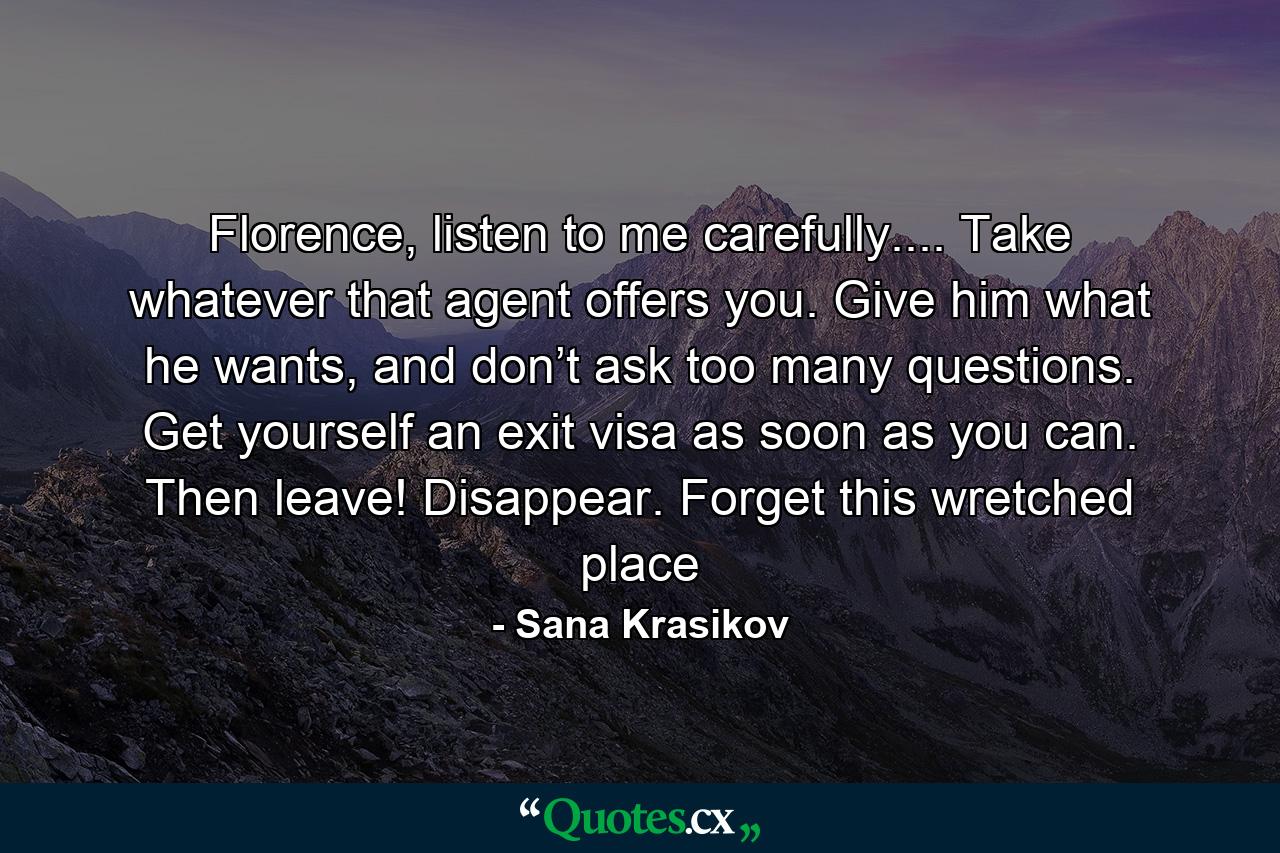 Florence, listen to me carefully.... Take whatever that agent offers you. Give him what he wants, and don’t ask too many questions. Get yourself an exit visa as soon as you can. Then leave! Disappear. Forget this wretched place - Quote by Sana Krasikov