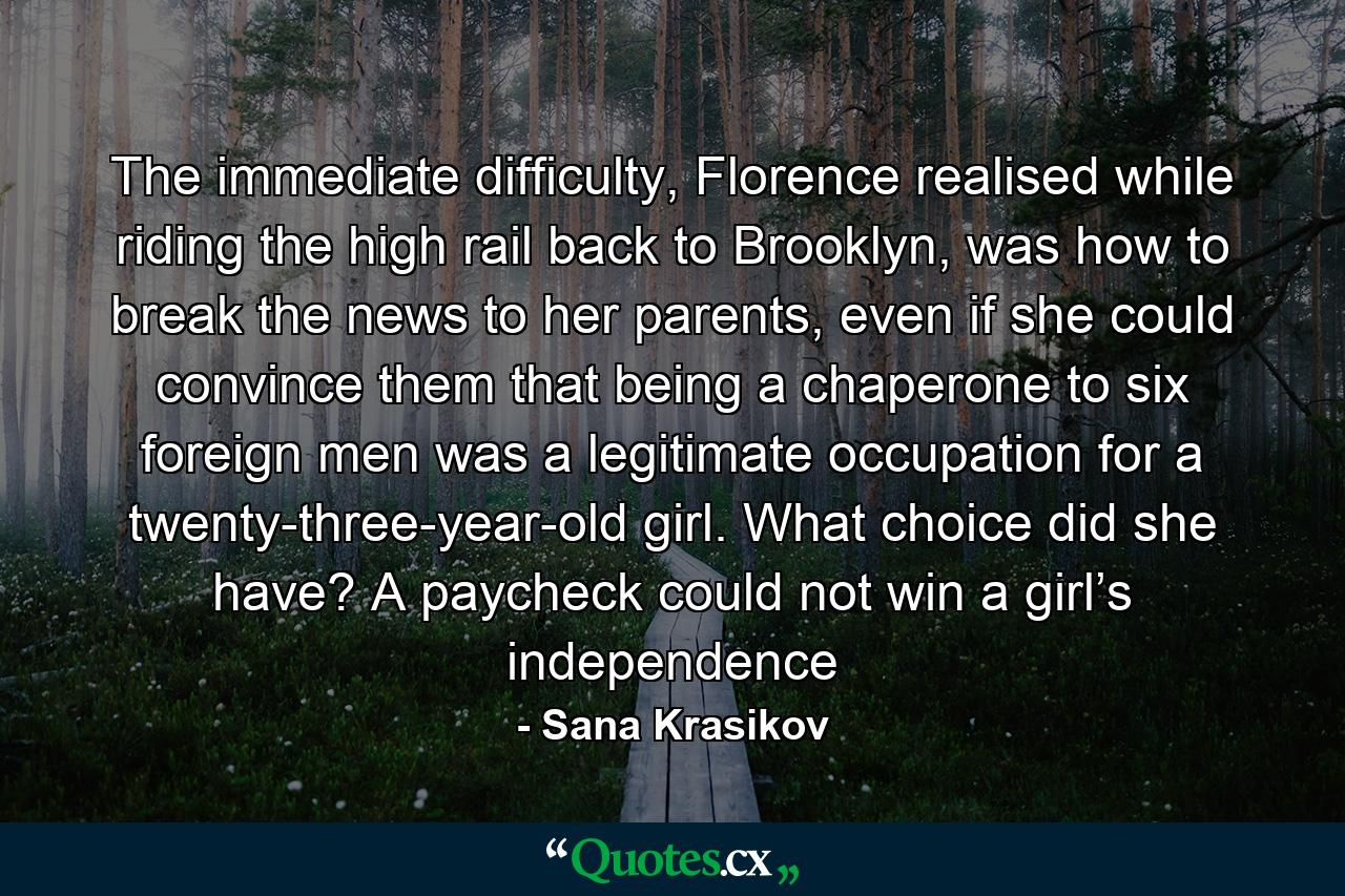 The immediate difficulty, Florence realised while riding the high rail back to Brooklyn, was how to break the news to her parents, even if she could convince them that being a chaperone to six foreign men was a legitimate occupation for a twenty-three-year-old girl. What choice did she have? A paycheck could not win a girl’s independence - Quote by Sana Krasikov