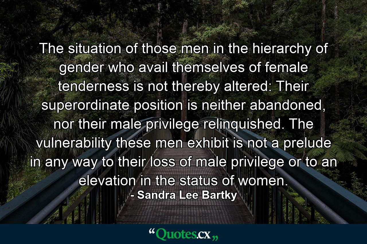 The situation of those men in the hierarchy of gender who avail themselves of female tenderness is not thereby altered: Their superordinate position is neither abandoned, nor their male privilege relinquished. The vulnerability these men exhibit is not a prelude in any way to their loss of male privilege or to an elevation in the status of women. - Quote by Sandra Lee Bartky