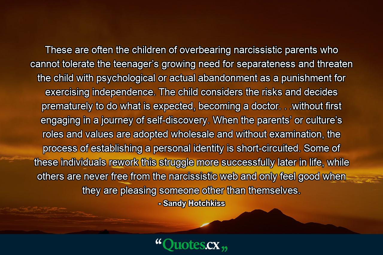 These are often the children of overbearing narcissistic parents who cannot tolerate the teenager’s growing need for separateness and threaten the child with psychological or actual abandonment as a punishment for exercising independence. The child considers the risks and decides prematurely to do what is expected, becoming a doctor. . .without first engaging in a journey of self-discovery. When the parents’ or culture’s roles and values are adopted wholesale and without examination, the process of establishing a personal identity is short-circuited. Some of these individuals rework this struggle more successfully later in life, while others are never free from the narcissistic web and only feel good when they are pleasing someone other than themselves. - Quote by Sandy Hotchkiss